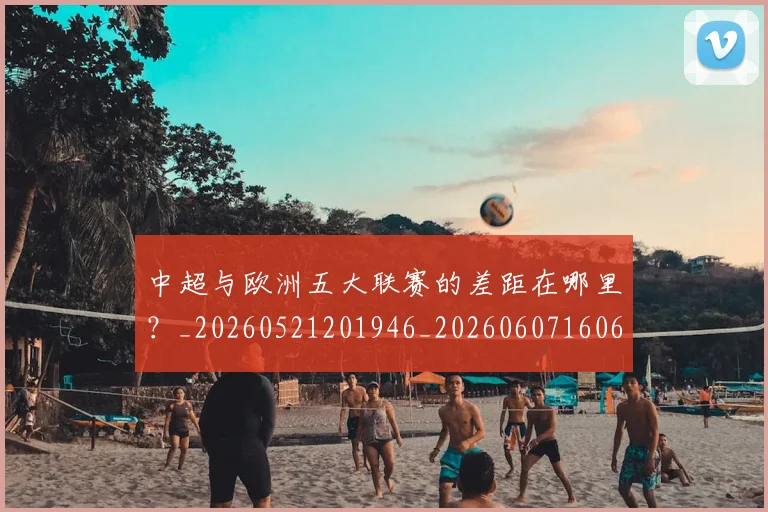 中超与欧洲五大联赛的差距在哪里？_20260521201946_20260607160657