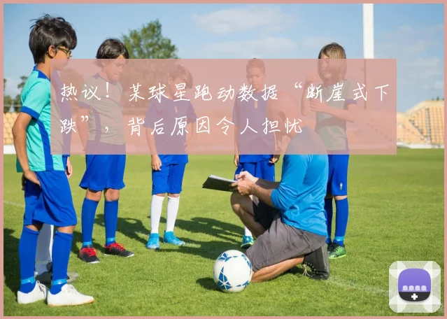 热议！某球星跑动数据“断崖式下跌”，背后原因令人担忧