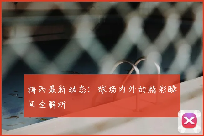 梅西最新动态：球场内外的精彩瞬间全解析