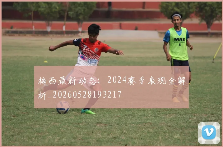 梅西最新动态：2024赛季表现全解析_20260528193217