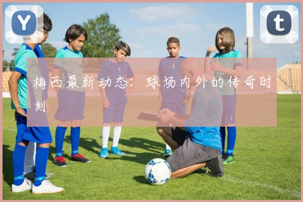 梅西最新动态:球场内外的传奇时刻