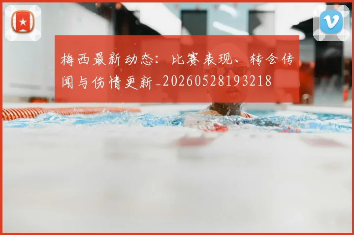 梅西最新动态:比赛表现、转会传闻与伤情更新_20260528193218