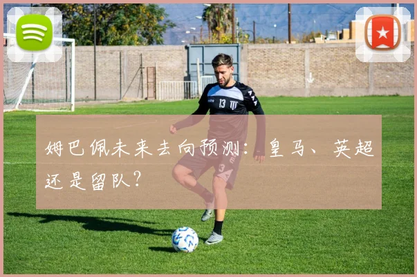 姆巴佩未来去向预测：皇马、英超还是留队？